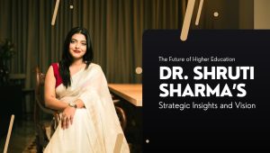 The Future of Higher Education – Dr. Shruti Sharma’s Strategic Insights and Vision